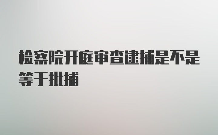 检察院开庭审查逮捕是不是等于批捕