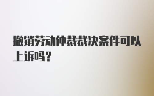 撤销劳动仲裁裁决案件可以上诉吗？