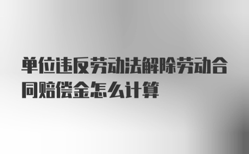 单位违反劳动法解除劳动合同赔偿金怎么计算