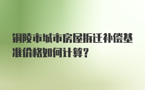 铜陵市城市房屋拆迁补偿基准价格如何计算?