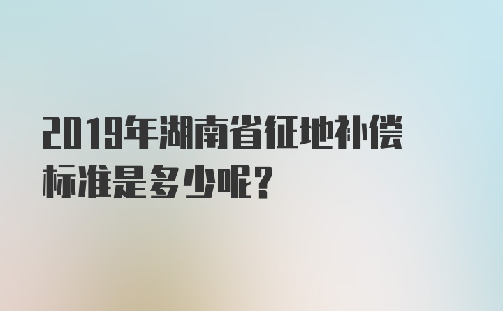 2019年湖南省征地补偿标准是多少呢?