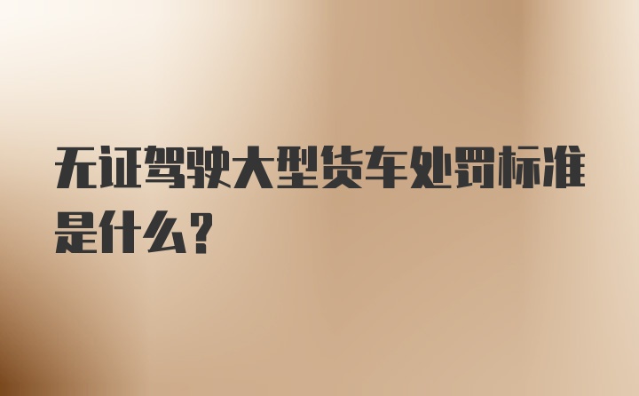 无证驾驶大型货车处罚标准是什么？