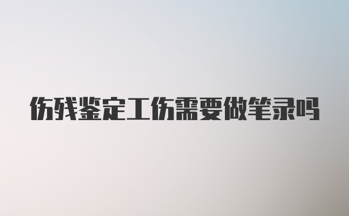 伤残鉴定工伤需要做笔录吗