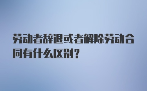 劳动者辞退或者解除劳动合同有什么区别？