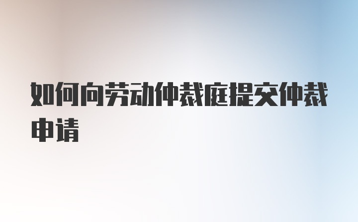 如何向劳动仲裁庭提交仲裁申请