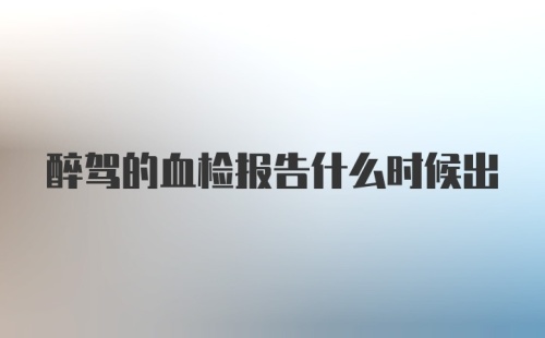 醉驾的血检报告什么时候出