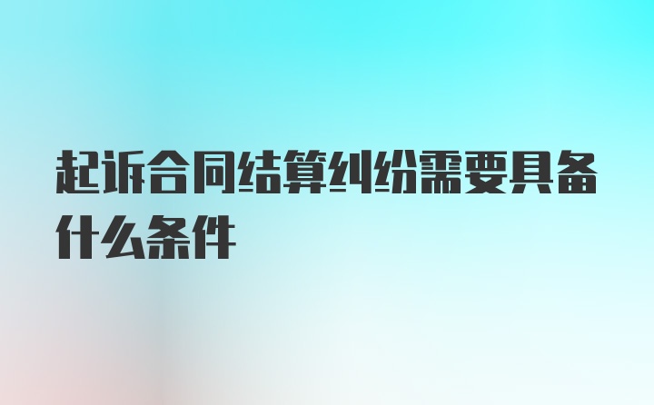 起诉合同结算纠纷需要具备什么条件