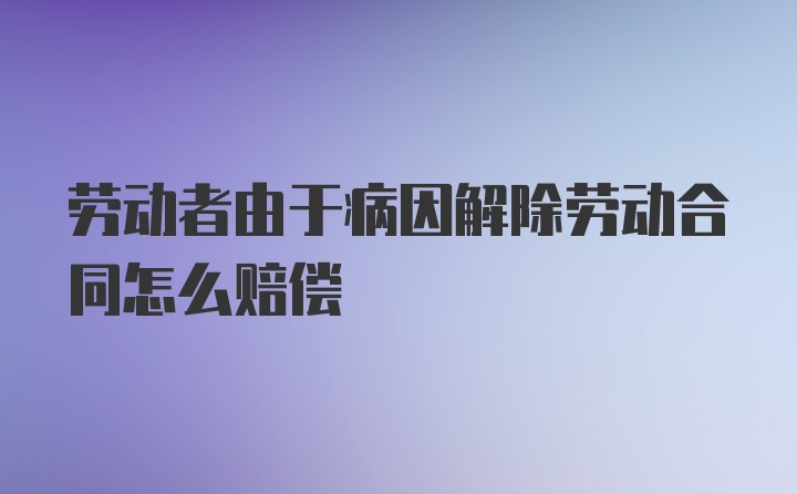 劳动者由于病因解除劳动合同怎么赔偿