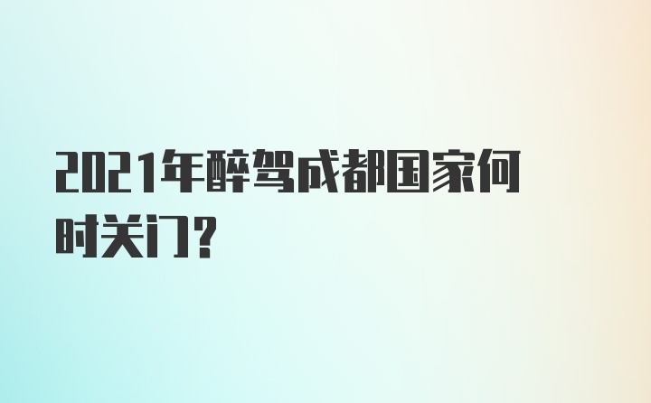 2021年醉驾成都国家何时关门？