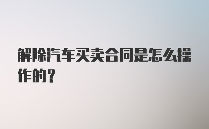 解除汽车买卖合同是怎么操作的？