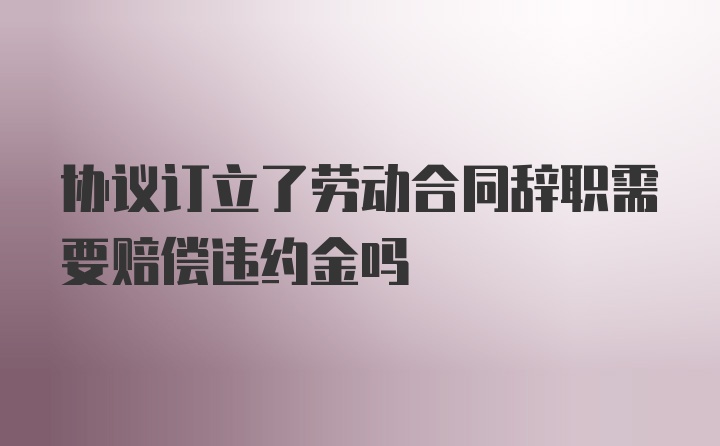 协议订立了劳动合同辞职需要赔偿违约金吗