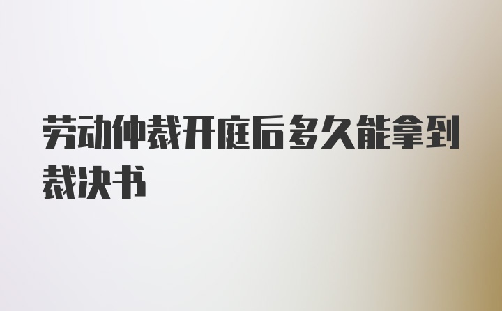 劳动仲裁开庭后多久能拿到裁决书