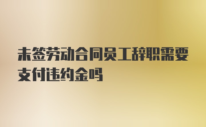 未签劳动合同员工辞职需要支付违约金吗