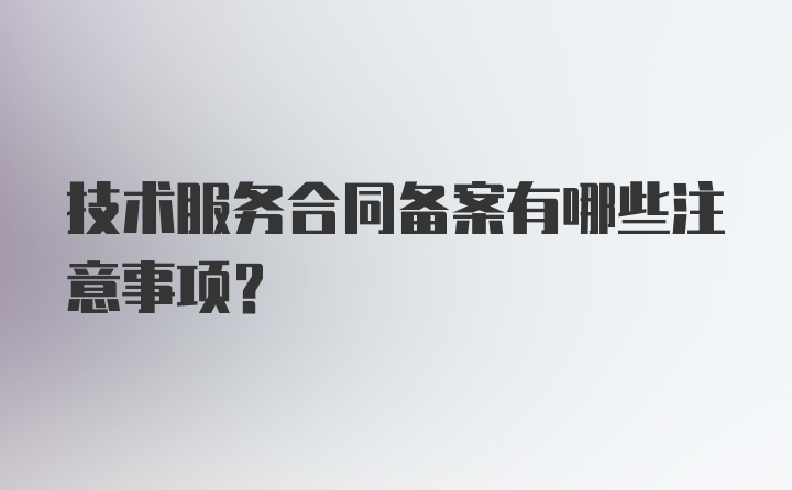 技术服务合同备案有哪些注意事项？