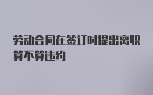 劳动合同在签订时提出离职算不算违约