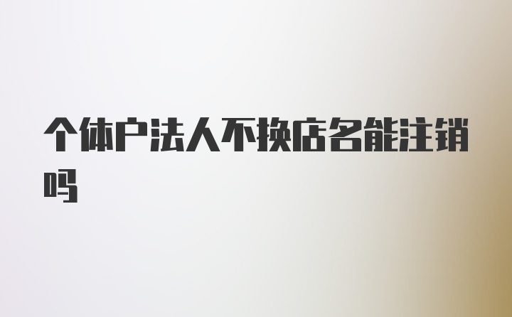 个体户法人不换店名能注销吗