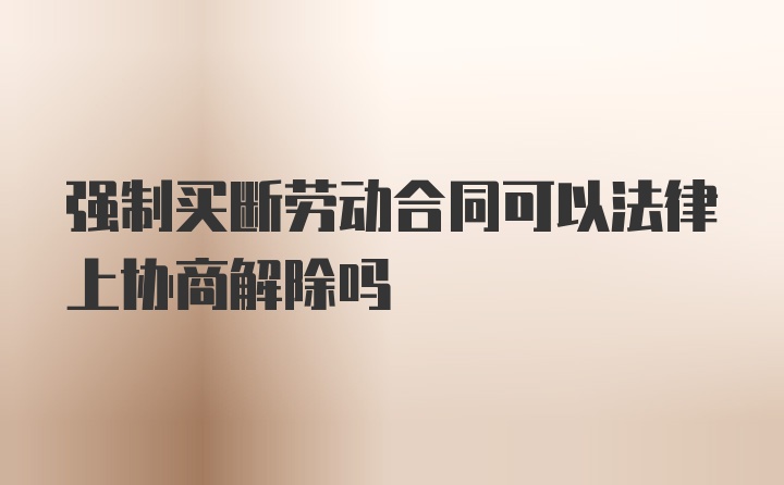 强制买断劳动合同可以法律上协商解除吗