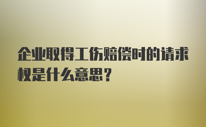 企业取得工伤赔偿时的请求权是什么意思？