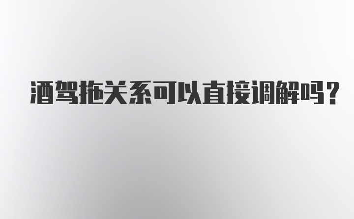 酒驾拖关系可以直接调解吗？