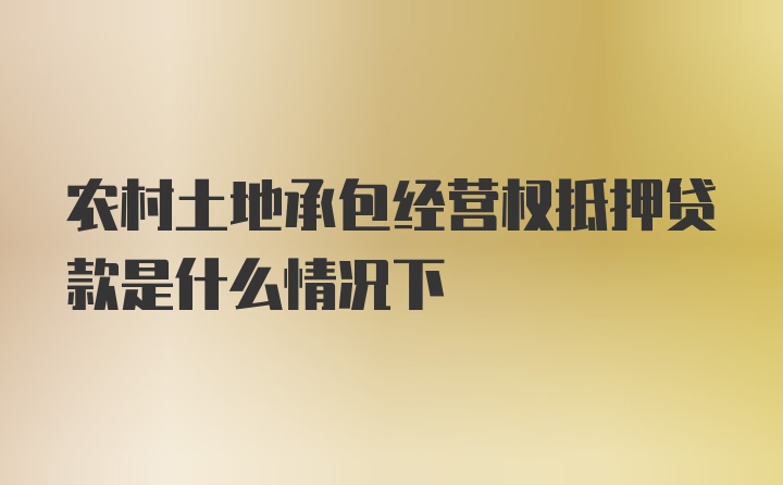 农村土地承包经营权抵押贷款是什么情况下