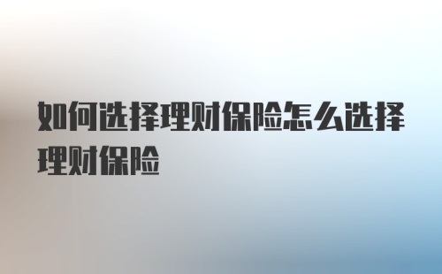 如何选择理财保险怎么选择理财保险