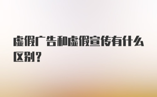 虚假广告和虚假宣传有什么区别？