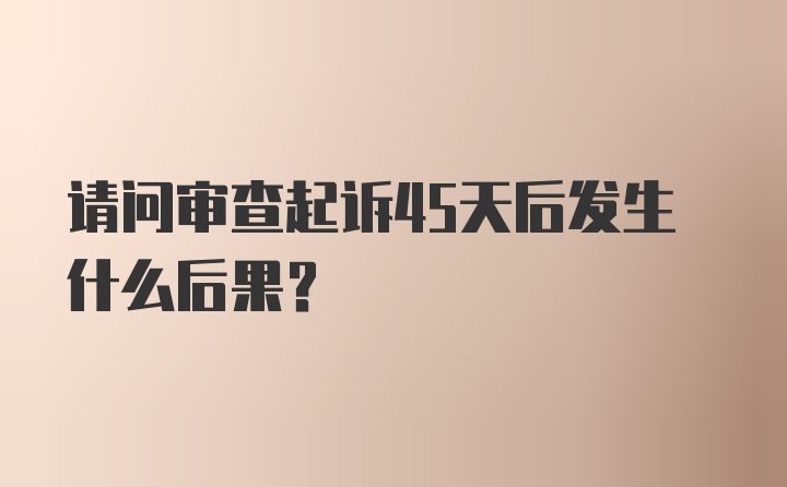 请问审查起诉45天后发生什么后果？