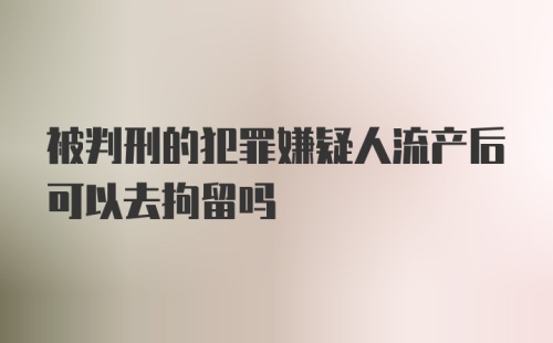 被判刑的犯罪嫌疑人流产后可以去拘留吗