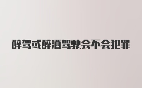 醉驾或醉酒驾驶会不会犯罪