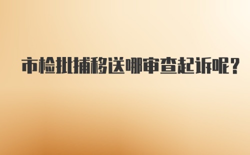 市检批捕移送哪审查起诉呢？