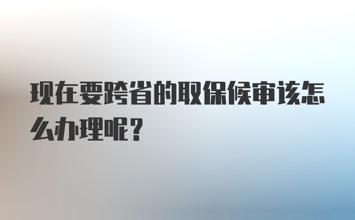 现在要跨省的取保候审该怎么办理呢？