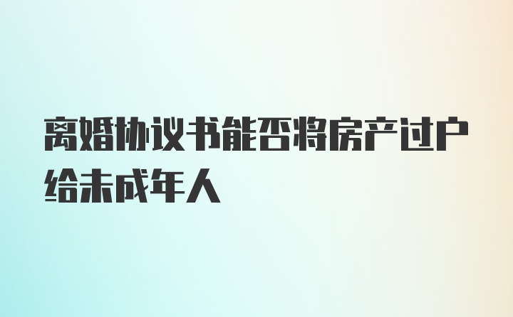 离婚协议书能否将房产过户给未成年人