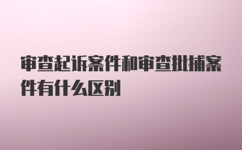 审查起诉案件和审查批捕案件有什么区别