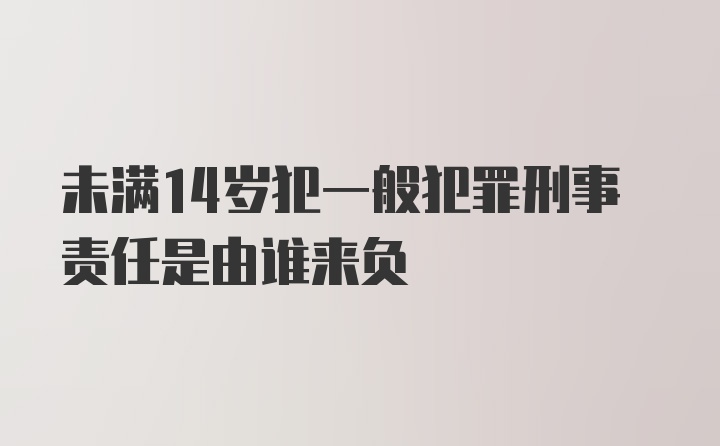 未满14岁犯一般犯罪刑事责任是由谁来负