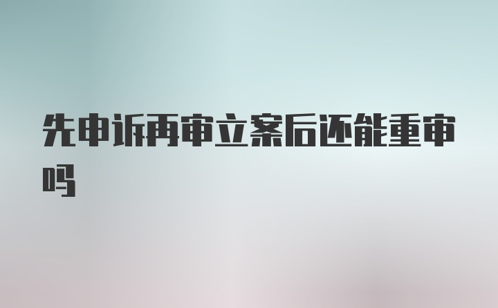 先申诉再审立案后还能重审吗