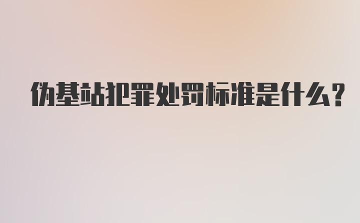 伪基站犯罪处罚标准是什么？