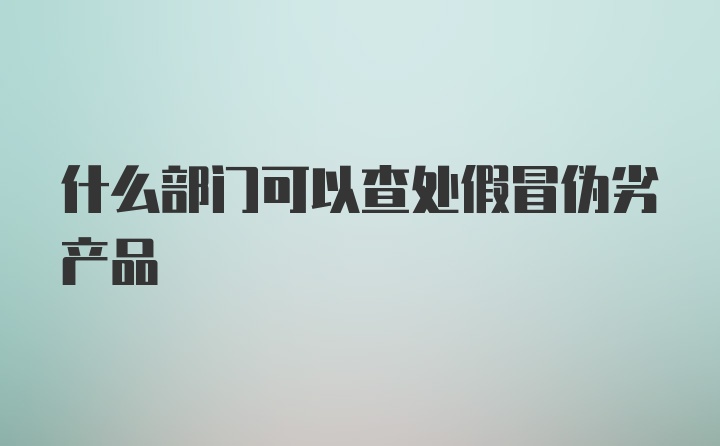 什么部门可以查处假冒伪劣产品