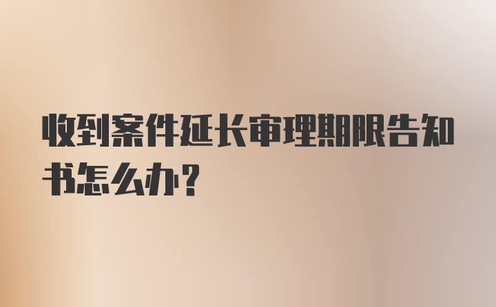 收到案件延长审理期限告知书怎么办？