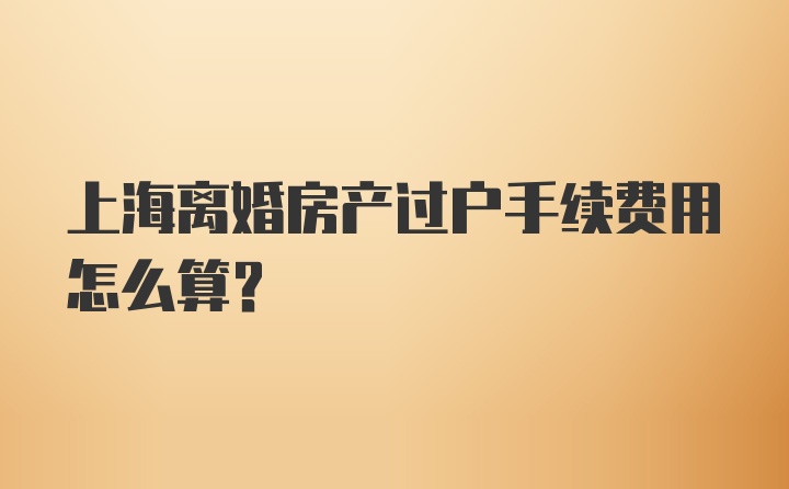 上海离婚房产过户手续费用怎么算？