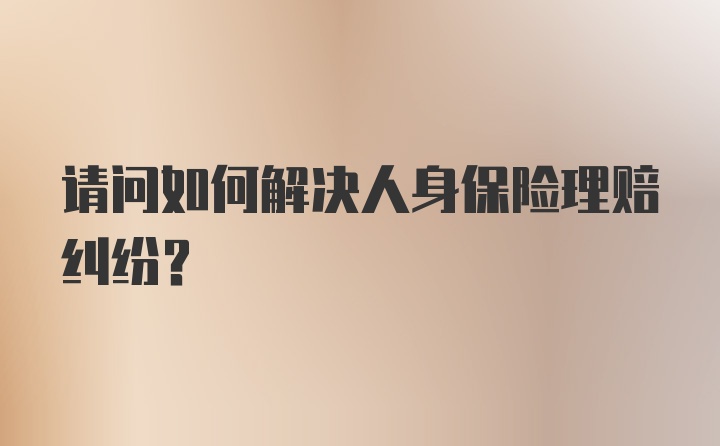 请问如何解决人身保险理赔纠纷？