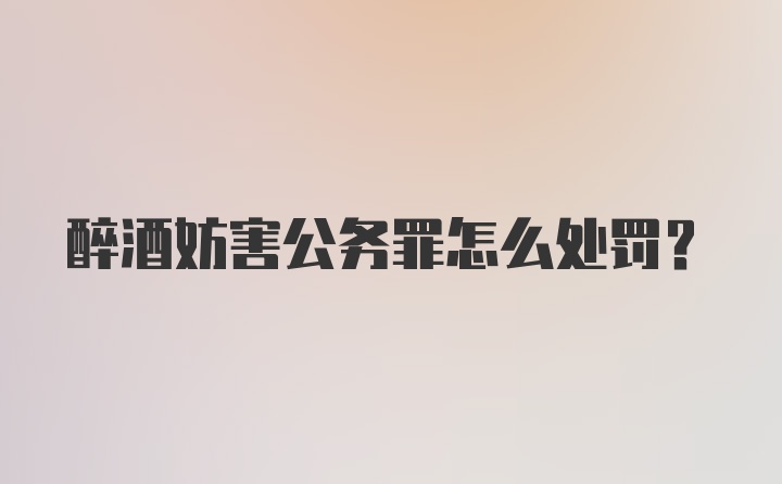 醉酒妨害公务罪怎么处罚?