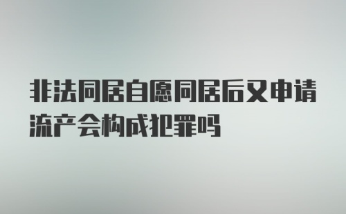 非法同居自愿同居后又申请流产会构成犯罪吗