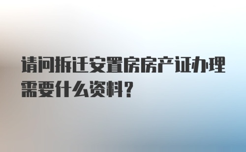 请问拆迁安置房房产证办理需要什么资料？