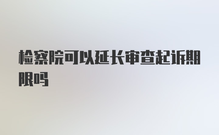 检察院可以延长审查起诉期限吗