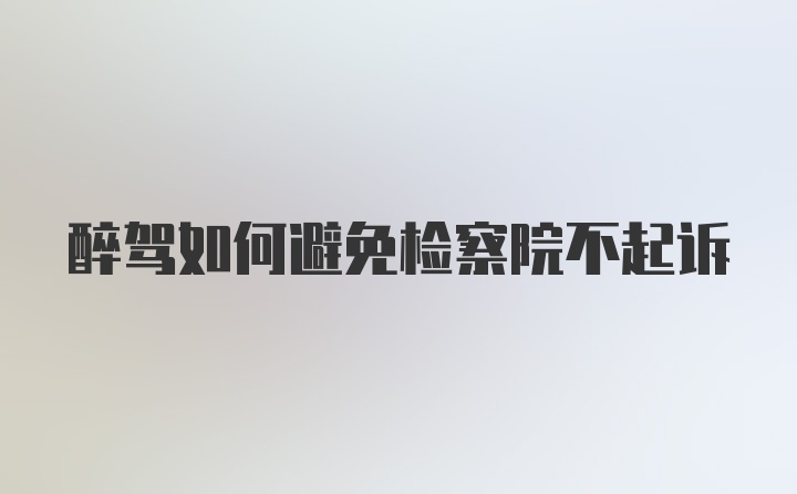 醉驾如何避免检察院不起诉