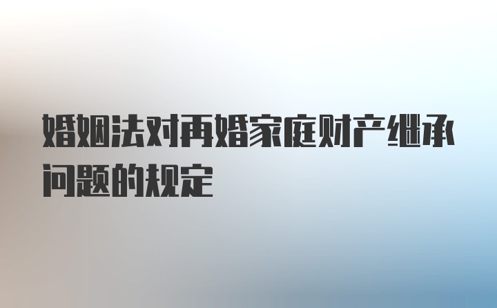 婚姻法对再婚家庭财产继承问题的规定