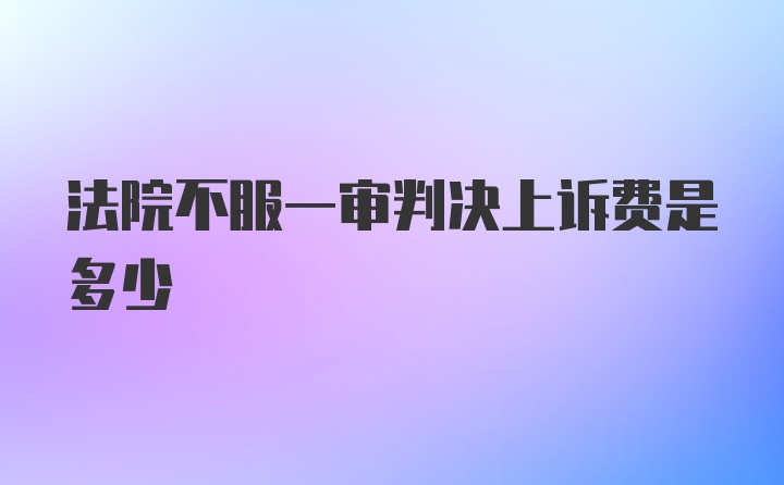 法院不服一审判决上诉费是多少