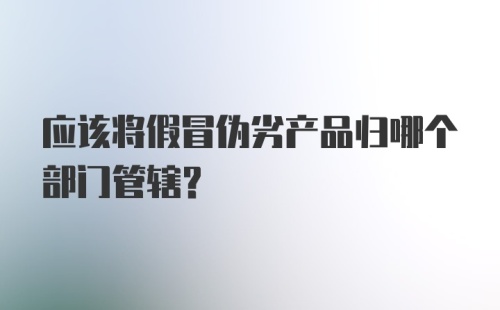 应该将假冒伪劣产品归哪个部门管辖？