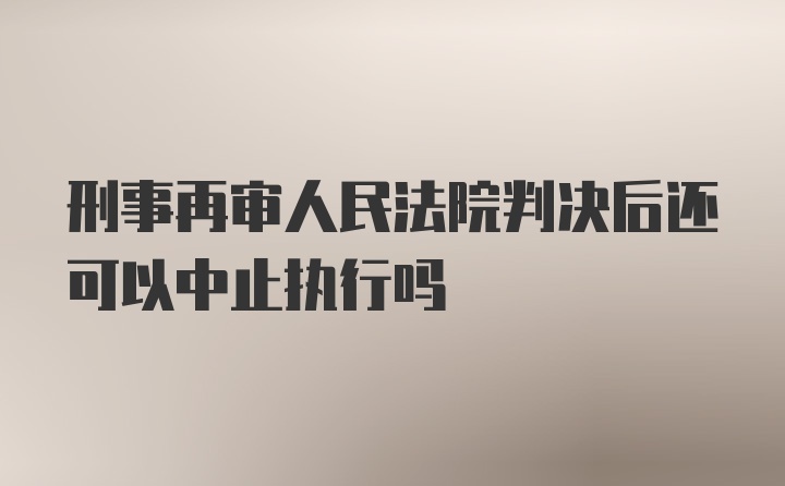 刑事再审人民法院判决后还可以中止执行吗