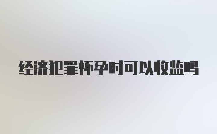 经济犯罪怀孕时可以收监吗